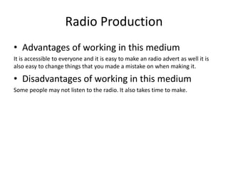 Radio Production
• Advantages of working in this medium
It is accessible to everyone and it is easy to make an radio advert as well it is
also easy to change things that you made a mistake on when making it.
• Disadvantages of working in this medium
Some people may not listen to the radio. It also takes time to make.
 