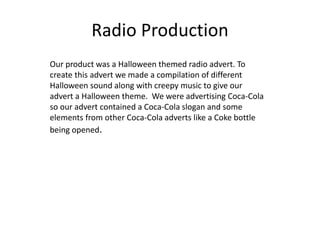 Radio Production
Our product was a Halloween themed radio advert. To
create this advert we made a compilation of different
Halloween sound along with creepy music to give our
advert a Halloween theme. We were advertising Coca-Cola
so our advert contained a Coca-Cola slogan and some
elements from other Coca-Cola adverts like a Coke bottle
being opened.
 