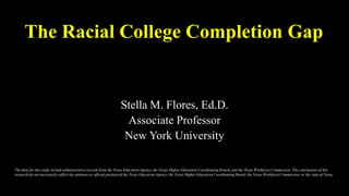 The Racial College Completion Gap
Stella M. Flores, Ed.D.
Associate Professor
New York University
The data for this study include administrative records from the Texas Education Agency, the Texas Higher Education Coordinating Board, and the Texas Workforce Commission. The conclusions of this
research do not necessarily reflect the opinions or official position of the Texas Education Agency, the Texas Higher Education Coordinating Board, the Texas Workforce Commission, or the state of Texas.
 