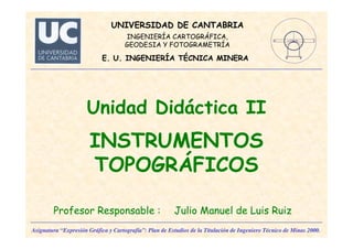 Asignatura “Expresión Gráfica y Cartografía”: Plan de Estudios de la Titulación de Ingeniero Técnico de Minas 2000.
UNIVERSIDAD DE CANTABRIA
INGENIERÍA CARTOGRÁFICA,
GEODESIA Y FOTOGRAMETRÍA
E. U. INGENIERÍA TÉCNICA MINERA
Unidad Didáctica II
INSTRUMENTOS
TOPOGRÁFICOS
Profesor Responsable : Julio Manuel de Luis Ruiz
 