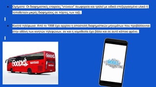 ● Οχήματα: Οι διαφημιστικές εταιρείες "ντύνουν" λεωφορεία και τρόλεϊ με ειδικά επεξεργασμένο υλικό ή
τοποθετούν μικρές διαφημίσεις σε πόρτες των ταξί.
● Κινητά τηλέφωνα: Από το 1998 έχει αρχίσει η αποστολή διαφημιστικών μηνυμάτων που προβάλλονται
στην οθόνη των κινητών τηλεφώνων, αν και η νομοθεσία έχει βάλει και σε αυτό κάποιο φρένο.
 