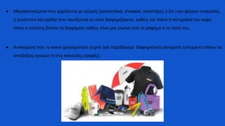 ● Μικροαντικείμενα που χαρίζονται με αγορές (μαγνητάκια, στικάκια, αναπτήρες κ.λπ.) και φέρουν ονομασίες
ή λογότυπα και σχέδια που ταυτίζονται με έναν διαφημιζόμενο, καθώς και πιάτα ή ποτηράκια του καφέ,
όπου ο πελάτης βλέπει τη διαφήμιση καθώς πίνει μια γουλιά από το ρόφημα ή το ποτό του.
● Αντικείμενα που το κοινό χρησιμοποιεί συχνά (για παράδειγμα διαφημιστικά μηνύματα τυπωμένα επάνω σε
αποδείξεις αγορών ή στις σακούλες αγοράς).
 