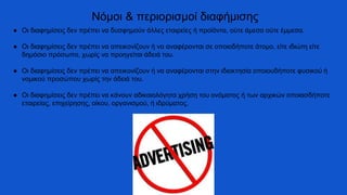 ● Οι διαφημίσεις δεν πρέπει να δυσφημούν άλλες εταιρείες ή προϊόντα, ούτε άμεσα ούτε έμμεσα.
● Οι διαφημίσεις δεν πρέπει να απεικονίζουν ή να αναφέρονται σε οποιοδήποτε άτομο, είτε ιδιώτη είτε
δημόσιο πρόσωπο, χωρίς να προηγείται άδειά του.
● Οι διαφημίσεις δεν πρέπει να απεικονίζουν ή να αναφέρονται στην ιδιοκτησία οποιουδήποτε φυσικού ή
νομικού προσώπου χωρίς την άδειά του.
● Οι διαφημίσεις δεν πρέπει να κάνουν αδικαιολόγητα χρήση του ονόματος ή των αρχικών οποιασδήποτε
εταιρείας, επιχείρησης, οίκου, οργανισμού, ή ιδρύματος.
Νόμοι & περιορισμοί διαφήμισης
 