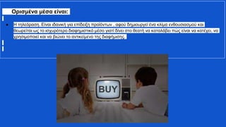 Ορισμένα μέσα είναι:
● Η τηλεόραση. Είναι ιδανική για επίδειξη προϊόντων , αφού δημιουργεί ένα κλίμα ενθουσιασμού και
θεωρείται ως το ισχυρότερο διαφημιστικό μέσο γιατί δίνει στο θεατή να καταλάβει πώς είναι να κατέχει, να
χρησιμοποιεί και να βιώνει το αντικείμενο της διαφήμισης.
 