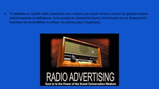 ● Το ραδιόφωνο. Σχεδόν κάθε επιχείρηση που υπηρετεί μια αγορά πελατών μπορεί να χρησιμοποιήσει
αποτελεσματικά το ραδιόφωνο. Αυτό μπορεί να προκαλέσει άμεση ανταπόκριση σε μια διαφημιστική
καμπάνια και να βοηθήσει το χτίσιμο της εικόνας μιας επιχείρησης.
 