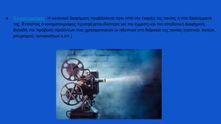 ● Κινηματογράφος: Η κανονική διαφήμιση προβάλλεται πριν από την έναρξη της ταινίας ή στα διαλείμματά
της. Εντούτοις ο κινηματογράφος προσφέρεται ιδιαίτερα για την έμμεση και πιο αποδοτική διαφήμιση,
δηλαδή την προβολή προϊόντων που χρησιμοποιούν οι ηθοποιοί στη διάρκεια της ταινίας (καπνού, ποτών,
ρουχισμού, αυτοκινήτων κ.λπ.)
 