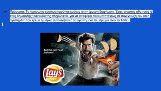 ● Πρόσωπα: Τα πρόσωπα χρησιμοποιούνται κυρίως στην έμμεση διαφήμιση. Ένας γνωστός ηθοποιός ή
ένας δημοφιλής τραγουδιστής πληρώνεται για να αναφέρει παρεμπιπτόντως σε συνέντευξή του ότι η
αγαπημένη του κρέμα ή μάρκα αυτοκινήτου ή το αγαπημένο του άρωμα είναι το Τάδε).
 