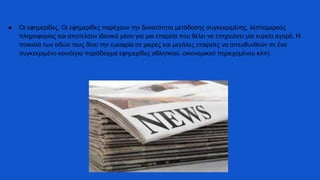 ● Οι εφημερίδες. Οι εφημερίδες παρέχουν την δυνατότητα μετάδοσης συγκεκριμένης, λεπτομερούς
πληροφορίας και αποτελούν ιδανικό μέσο για μια εταιρεία που θέλει να επηρεάσει μία ευρεία αγορά. Η
ποικιλία των ειδών τους δίνει την ευκαιρία σε μικρές και μεγάλες εταιρείες να απευθυνθούν σε ένα
συγκεκριμένο κοινό(για παράδειγμα εφημερίδες αθλητικού, οικονομικού περιεχομένου κλπ).
 
