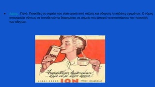 ● Αφίσες, Πανό, Πινακίδες σε σημεία που είναι ορατά από πεζούς και οδηγούς ή επιβάτες οχημάτων. Ο νόμος
απαγορεύει πάντως να τοποθετούνται διαφημίσεις σε σημεία που μπορεί να αποσπάσουν την προσοχή
των οδηγών.
 