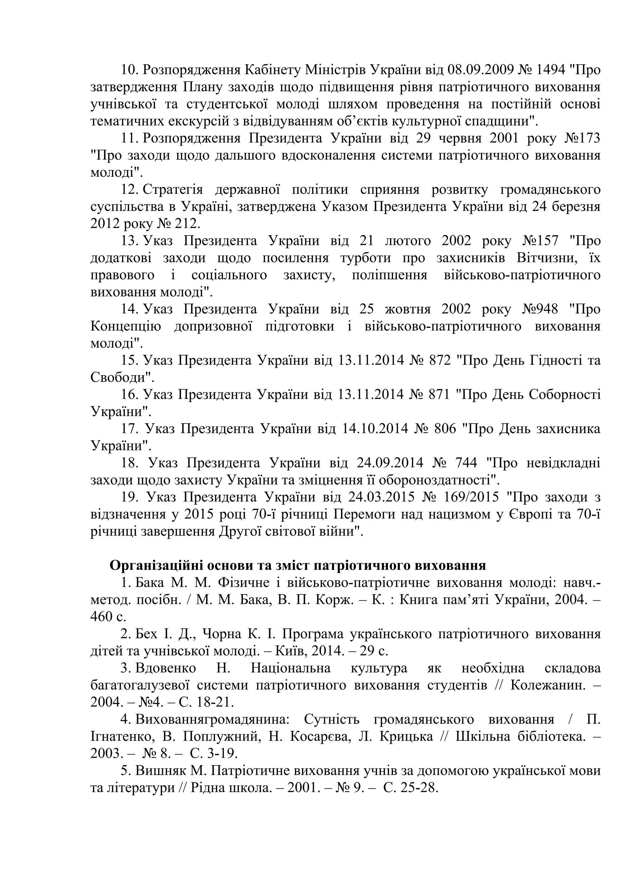 10. Розпорядження Кабінету Міністрів України від 08.09.2009 № 1494 "Про
затвердження Плану заходів щодо підвищення рівня патріотичного виховання
учнівської та студентської молоді шляхом проведення на постійній основі
тематичних екскурсій з відвідуванням об’єктів культурної спадщини".
11. Розпорядження Президента України від 29 червня 2001 року №173
"Про заходи щодо дальшого вдосконалення системи патріотичного виховання
молоді".
12. Стратегія державної політики сприяння розвитку громадянського
суспільства в Україні, затверджена Указом Президента України від 24 березня
2012 року № 212.
13. Указ Президента України від 21 лютого 2002 року №157 "Про
додаткові заходи щодо посилення турботи про захисників Вітчизни, їх
правового і соціального захисту, поліпшення військово-патріотичного
виховання молоді".
14. Указ Президента України від 25 жовтня 2002 року №948 "Про
Концепцію допризовної підготовки і військово-патріотичного виховання
молоді".
15. Указ Президента України від 13.11.2014 № 872 "Про День Гідності та
Свободи".
16. Указ Президента України від 13.11.2014 № 871 "Про День Соборності
України".
17. Указ Президента України від 14.10.2014 № 806 "Про День захисника
України".
18. Указ Президента України від 24.09.2014 № 744 "Про невідкладні
заходи щодо захисту України та зміцнення її обороноздатності".
19. Указ Президента України від 24.03.2015 № 169/2015 "Про заходи з
відзначення у 2015 році 70-ї річниці Перемоги над нацизмом у Європі та 70-ї
річниці завершення Другої світової війни".
Організаційні основи та зміст патріотичного виховання
1. Бака М. М. Фізичне і військово-патріотичне виховання молоді: навч.-
метод. посібн. / М. М. Бака, В. П. Корж. – К. : Книга пам’яті України, 2004. –
460 с.
2. Бех І. Д., Чорна К. І. Програма українського патріотичного виховання
дітей та учнівської молоді. – Київ, 2014. – 29 с.
3. Вдовенко Н. Національна культура як необхідна складова
багатогалузевої системи патріотичного виховання студентів // Колежанин. –
2004. – №4. – С. 18-21.
4. Вихованнягромадянина: Сутність громадянського виховання / П.
Ігнатенко, В. Поплужний, Н. Косарєва, Л. Крицька // Шкільна бібліотека. –
2003. – № 8. – С. 3-19.
5. Вишняк М. Патріотичне виховання учнів за допомогою української мови
та літератури // Рідна школа. – 2001. – № 9. – С. 25-28.
 