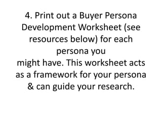 4. Print out a Buyer Persona
Development Worksheet (see
resources below) for each
persona you
might have. This worksheet acts
as a framework for your persona
& can guide your research.
 
