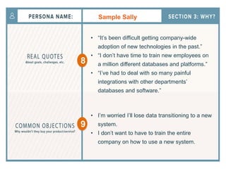 Sample Sally
• “It’s been difficult getting company-wide
adoption of new technologies in the past.”
• “I don’t have time to train new employees on
a million different databases and platforms.”
• “I’ve had to deal with so many painful
integrations with other departments’
databases and software.”
• I’m worried I’ll lose data transitioning to a new
system.
• I don’t want to have to train the entire
company on how to use a new system.
8
9
 