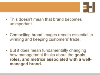• This doesn’t mean that brand becomes
unimportant.
• Compelling brand images remain essential to
winning and keeping customers’ trade.
• But it does mean fundamentally changing
how management thinks about the goals,
roles, and metrics associated with a well-
managed brand.
 