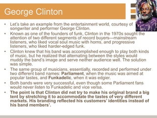 George Clinton
• Let’s take an example from the entertainment world, courtesy of
songwriter and performer George Clinton.
• Known as one of the founders of funk, Clinton in the 1970s sought the
attention of two different segments of record buyers—mainstream
listeners, who liked vocal soul music with horns, and progressive
listeners, who liked harder-edged funk.
• Clinton knew that his band was accomplished enough to play both kinds
of music, but he realized that alternating between the styles would
muddy the band’s image and serve neither audience well. The solution
was simple.
• The same group of musicians, essentially, recorded and performed under
two different band names: Parliament, when the music was aimed at
popular tastes, and Funkadelic, when it was edgier.
• Both bands were very successful, even though some Parliament fans
would never listen to Funkadelic and vice versa.
• The point is that Clinton did not try to make his original brand a big
tent by stretching it to accommodate the tastes of very different
markets. His branding reflected his customers’ identities instead of
his band members’.
 