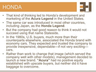 HONDA
• That kind of thinking led to Honda’s development and
marketing of the Acura Legend in the United States.
• The same car was introduced in most other countries,
including Japan, as the Honda Legend.
• But the company had good reason to think it would not
succeed using that name Stateside.
• In the 1980s, U.S. buyers, much more than their
counterparts elsewhere, associated the Honda brand with
economy cars. They expected and trusted the company to
provide inexpensive, dependable—if not very exciting—
cars.
• Rather than work to change that image (which served the
company well with other models), management decided to
launch a new brand. “Acura” had no positive equity
established with upscale buyers, but neither did it have
baggage to overcome.
 