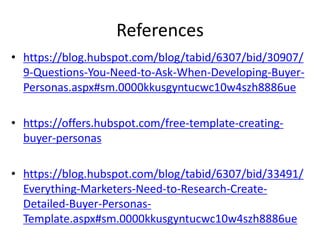 References
• https://blog.hubspot.com/blog/tabid/6307/bid/30907/
9-Questions-You-Need-to-Ask-When-Developing-Buyer-
Personas.aspx#sm.0000kkusgyntucwc10w4szh8886ue
• https://offers.hubspot.com/free-template-creating-
buyer-personas
• https://blog.hubspot.com/blog/tabid/6307/bid/33491/
Everything-Marketers-Need-to-Research-Create-
Detailed-Buyer-Personas-
Template.aspx#sm.0000kkusgyntucwc10w4szh8886ue
 