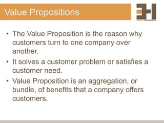 Value Propositions
• The Value Proposition is the reason why
customers turn to one company over
another.
• It solves a customer problem or satisfies a
customer need.
• Value Proposition is an aggregation, or
bundle, of benefits that a company offers
customers.
 