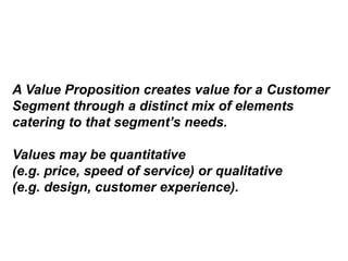 A Value Proposition creates value for a Customer
Segment through a distinct mix of elements
catering to that segment’s needs.
Values may be quantitative
(e.g. price, speed of service) or qualitative
(e.g. design, customer experience).
 