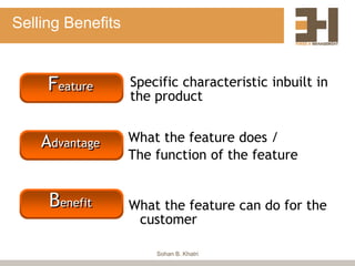 Selling Benefits
Feature
Advantage
Benefit
Specific characteristic inbuilt in
the product
What the feature does /
The function of the feature
What the feature can do for the
customer
Sohan B. Khatri
 