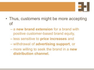 • Thus, customers might be more accepting
of
– a new brand extension for a brand with
positive customer-based brand equity,
– less sensitive to price increases and
– withdrawal of advertising support, or
– more willing to seek the brand in a new
distribution channel.
 