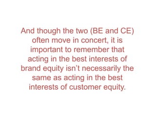 And though the two (BE and CE)
often move in concert, it is
important to remember that
acting in the best interests of
brand equity isn’t necessarily the
same as acting in the best
interests of customer equity.
 