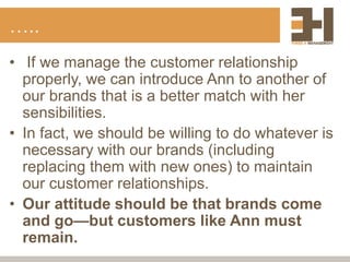 …..
• If we manage the customer relationship
properly, we can introduce Ann to another of
our brands that is a better match with her
sensibilities.
• In fact, we should be willing to do whatever is
necessary with our brands (including
replacing them with new ones) to maintain
our customer relationships.
• Our attitude should be that brands come
and go—but customers like Ann must
remain.
 
