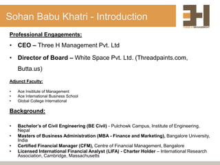 Sohan Babu Khatri - Introduction
Professional Engagements:
• CEO – Three H Management Pvt. Ltd
• Director of Board – White Space Pvt. Ltd. (Threadpaints.com,
Butta.us)
Adjunct Faculty:
• Ace Insititute of Management
• Ace International Business School
• Global College International
Background:
• Bachelor’s of Civil Engineering (BE Civil) - Pulchowk Campus, Institute of Engineering,
Nepal
• Masters of Business Administration (MBA - Finance and Marketing), Bangalore University,
India
• Certified Financial Manager (CFM), Centre of Financial Management, Bangalore
• Licensed International Financial Analyst (LIFA) - Charter Holder – International Research
Association, Cambridge, Massachusetts
 