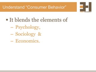 Understand “Consumer Behavior”
 It blends the elements of
– Psychology,
– Sociology &
– Economics.
 