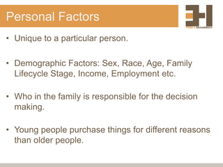 Personal Factors
• Unique to a particular person.
• Demographic Factors: Sex, Race, Age, Family
Lifecycle Stage, Income, Employment etc.
• Who in the family is responsible for the decision
making.
• Young people purchase things for different reasons
than older people.
 