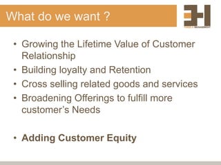 What do we want ?
• Growing the Lifetime Value of Customer
Relationship
• Building loyalty and Retention
• Cross selling related goods and services
• Broadening Offerings to fulfill more
customer’s Needs
• Adding Customer Equity
 