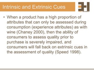 Intrinsic and Extrinsic Cues
• When a product has a high proportion of
attributes that can only be assessed during
consumption (experience attributes) as with
wine (Chaney 2000), then the ability of
consumers to assess quality prior to
purchase is severely impaired, and
consumers will fall back on extrinsic cues in
the assessment of quality (Speed 1998).
 