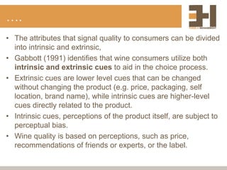 ….
• The attributes that signal quality to consumers can be divided
into intrinsic and extrinsic,
• Gabbott (1991) identifies that wine consumers utilize both
intrinsic and extrinsic cues to aid in the choice process.
• Extrinsic cues are lower level cues that can be changed
without changing the product (e.g. price, packaging, self
location, brand name), while intrinsic cues are higher-level
cues directly related to the product.
• Intrinsic cues, perceptions of the product itself, are subject to
perceptual bias.
• Wine quality is based on perceptions, such as price,
recommendations of friends or experts, or the label.
 