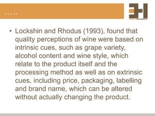 …..
• Lockshin and Rhodus (1993), found that
quality perceptions of wine were based on
intrinsic cues, such as grape variety,
alcohol content and wine style, which
relate to the product itself and the
processing method as well as on extrinsic
cues, including price, packaging, labelling
and brand name, which can be altered
without actually changing the product.
 