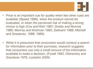 • Price is an important cue for quality when few other cues are
available (Speed 1998), when the product cannot be
evaluated, or when the perceived risk of making a wrong
choice is high (Cox and Rich 1967; Dodds and Monroe
1985; Monroe and Krishnan 1985; Zeithaml 1988; Mitchell
and Greatorex, 1988; 1989).
• While it is presumed that consumers would conduct a search
for information prior to their purchase, research suggests
that consumers use only a small amount of the information
available to make a decision, (Foxall 1983, Olshavshy and
Grambois 1979, Lockshin 2000)
 
