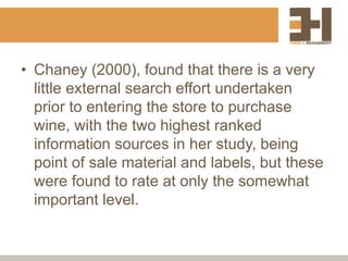 • Chaney (2000), found that there is a very
little external search effort undertaken
prior to entering the store to purchase
wine, with the two highest ranked
information sources in her study, being
point of sale material and labels, but these
were found to rate at only the somewhat
important level.
 
