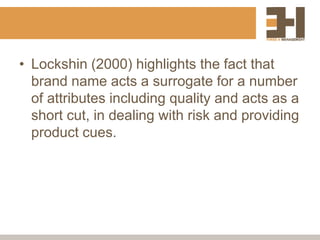 • Lockshin (2000) highlights the fact that
brand name acts a surrogate for a number
of attributes including quality and acts as a
short cut, in dealing with risk and providing
product cues.
 