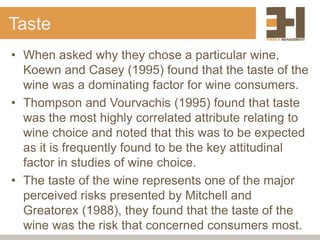 Taste
• When asked why they chose a particular wine,
Koewn and Casey (1995) found that the taste of the
wine was a dominating factor for wine consumers.
• Thompson and Vourvachis (1995) found that taste
was the most highly correlated attribute relating to
wine choice and noted that this was to be expected
as it is frequently found to be the key attitudinal
factor in studies of wine choice.
• The taste of the wine represents one of the major
perceived risks presented by Mitchell and
Greatorex (1988), they found that the taste of the
wine was the risk that concerned consumers most.
 