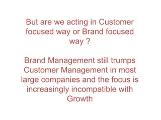But are we acting in Customer
focused way or Brand focused
way ?
Brand Management still trumps
Customer Management in most
large companies and the focus is
increasingly incompatible with
Growth
 