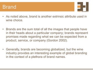 Brand
• As noted above, brand is another extrinsic attribute used in
wine choice.
• Brands are the sum total of all the images that people have
in their heads about a particular company; brands represent
promises made regarding what we can be expected from a
product, service, or company (Gordon 2002).
• Generally, brands are becoming globalized, but the wine
industry provides an interesting example of global branding
in the context of a plethora of brand names.
 