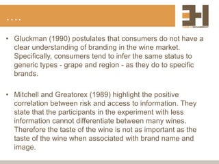 ….
• Gluckman (1990) postulates that consumers do not have a
clear understanding of branding in the wine market.
Specifically, consumers tend to infer the same status to
generic types - grape and region - as they do to specific
brands.
• Mitchell and Greatorex (1989) highlight the positive
correlation between risk and access to information. They
state that the participants in the experiment with less
information cannot differentiate between many wines.
Therefore the taste of the wine is not as important as the
taste of the wine when associated with brand name and
image.
 