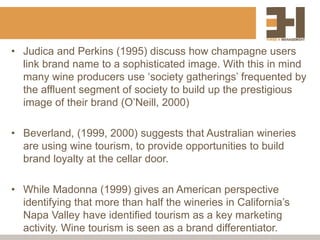 • Judica and Perkins (1995) discuss how champagne users
link brand name to a sophisticated image. With this in mind
many wine producers use ‘society gatherings’ frequented by
the affluent segment of society to build up the prestigious
image of their brand (O’Neill, 2000)
• Beverland, (1999, 2000) suggests that Australian wineries
are using wine tourism, to provide opportunities to build
brand loyalty at the cellar door.
• While Madonna (1999) gives an American perspective
identifying that more than half the wineries in California’s
Napa Valley have identified tourism as a key marketing
activity. Wine tourism is seen as a brand differentiator.
 