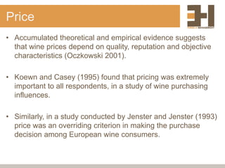 Price
• Accumulated theoretical and empirical evidence suggests
that wine prices depend on quality, reputation and objective
characteristics (Oczkowski 2001).
• Koewn and Casey (1995) found that pricing was extremely
important to all respondents, in a study of wine purchasing
influences.
• Similarly, in a study conducted by Jenster and Jenster (1993)
price was an overriding criterion in making the purchase
decision among European wine consumers.
 