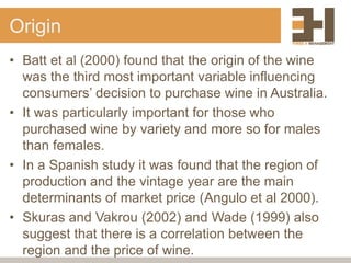 Origin
• Batt et al (2000) found that the origin of the wine
was the third most important variable influencing
consumers’ decision to purchase wine in Australia.
• It was particularly important for those who
purchased wine by variety and more so for males
than females.
• In a Spanish study it was found that the region of
production and the vintage year are the main
determinants of market price (Angulo et al 2000).
• Skuras and Vakrou (2002) and Wade (1999) also
suggest that there is a correlation between the
region and the price of wine.
 