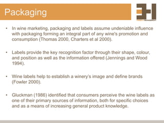 Packaging
• In wine marketing, packaging and labels assume undeniable influence
with packaging forming an integral part of any wine's promotion and
consumption (Thomas 2000, Charters et al 2000).
• Labels provide the key recognition factor through their shape, colour,
and position as well as the information offered (Jennings and Wood
1994).
• Wine labels help to establish a winery’s image and define brands
(Fowler 2000).
• Gluckman (1986) identified that consumers perceive the wine labels as
one of their primary sources of information, both for specific choices
and as a means of increasing general product knowledge.
 