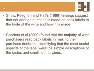 ..
• Shaw, Keeghan and Hall’s (1999) findings suggest
that not enough attention is made on back labels to
the taste of the wine and how it is made.
• Charters et al (2000) found that the majority of wine
purchasers read back labels in making their
purchase decisions, identifying that the most useful
aspects of the label were the simple descriptions of
the tastes and smells of the wines.
 