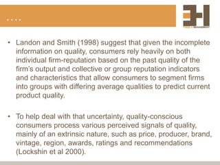 ….
• Landon and Smith (1998) suggest that given the incomplete
information on quality, consumers rely heavily on both
individual firm-reputation based on the past quality of the
firm’s output and collective or group reputation indicators
and characteristics that allow consumers to segment firms
into groups with differing average qualities to predict current
product quality.
• To help deal with that uncertainty, quality-conscious
consumers process various perceived signals of quality,
mainly of an extrinsic nature, such as price, producer, brand,
vintage, region, awards, ratings and recommendations
(Lockshin et al 2000).
 
