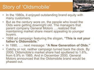 Story of ‘Oldsmobile’
• In the 1980s, it enjoyed outstanding brand equity with
many customers.
• But as the century wore on, the people who loved the
Olds were getting downright old. The managers that
parent company General Motors ….realized that
maintaining market share meant appealing to younger
buyers.
• 1988 ad campaign featuring the slogan, “This is not your
father’s Oldsmobile.”
• In 1990, …. next message: “A New Generation of Olds.”
• Catchy or not, neither campaign turned back the clock. By
2000, Oldsmobile’s market share had sputtered to 1.6%,
from 6.9% in 1985. And in December 2000, General
Motors announced that the Oldsmobile brand would be
phased out.
 