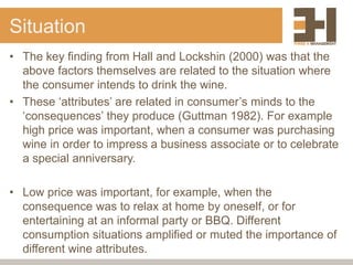 Situation
• The key finding from Hall and Lockshin (2000) was that the
above factors themselves are related to the situation where
the consumer intends to drink the wine.
• These ‘attributes’ are related in consumer’s minds to the
‘consequences’ they produce (Guttman 1982). For example
high price was important, when a consumer was purchasing
wine in order to impress a business associate or to celebrate
a special anniversary.
• Low price was important, for example, when the
consequence was to relax at home by oneself, or for
entertaining at an informal party or BBQ. Different
consumption situations amplified or muted the importance of
different wine attributes.
 