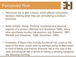 Perceived Risk
• Perceived risk is also a factor, which affects consumers'
decision making when they are considering a product
purchase.
• Risks include, social, financial, functional and physical
aspects of a product (Mitchell and Greatorex 1989). Many
wine purchases involve risk-aversion (eg. Spawton, 1991;
Mitchell and Greatorex, 1989; Gluckman, 1990).
• Examples of these risks include functional risk, such as the
taste of the wine; social risks by perhaps being embarrassed
in front of family and friends; financial risk in the cost of the
wine and physical risk in terms of risking a pending hangover
the following morning.
 