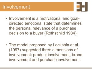 Involvement
• Involvement is a motivational and goal-
directed emotional state that determines
the personal relevance of a purchase
decision to a buyer (Rothschild 1984).
• The model proposed by Lockshin et al.
(1997) suggested three dimensions of
involvement: product involvement, brand
involvement and purchase involvement.
 